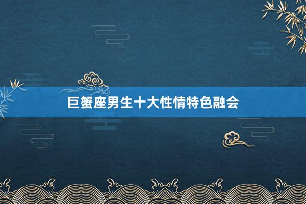 巨蟹座男生十大性情特色融会
